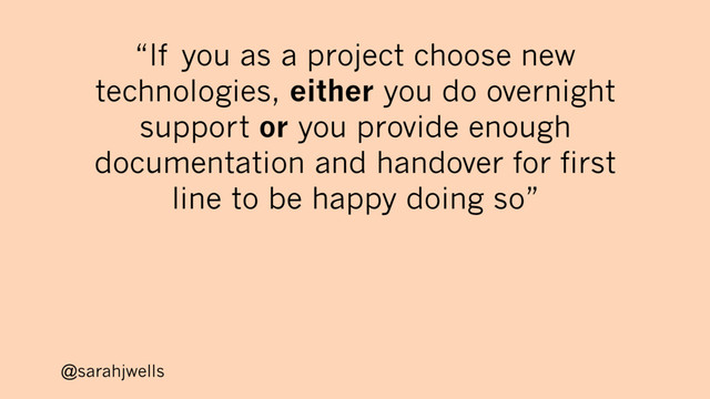 @sarahjwells
“If you as a project choose new
technologies, either you do overnight
support or you provide enough
documentation and handover for first
line to be happy doing so”
