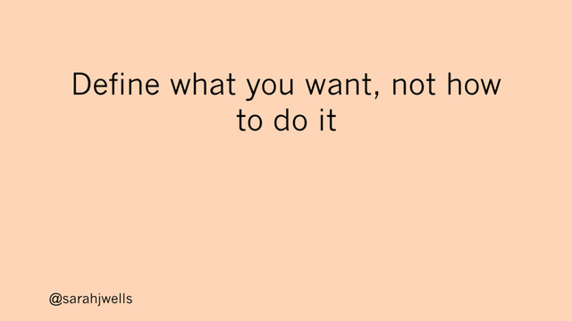 @sarahjwells
Define what you want, not how
to do it
