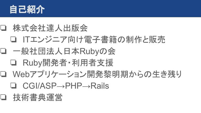 自己紹介
❏ 株式会社達人出版会
❏ ITエンジニア向け電子書籍の制作と販売
❏ 一般社団法人日本Rubyの会
❏ Ruby開発者・利用者支援
❏ Webアプリケーション開発黎明期からの生き残り
❏ CGI/ASP→PHP→Rails
❏ 技術書典運営
