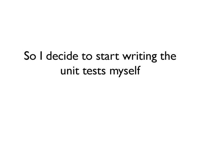 So I decide to start writing the
unit tests myself

