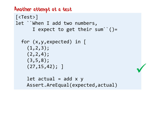 []
let ``When I add two numbers,
I expect to get their sum``()=
for (x,y,expected) in [
(1,2,3);
(2,2,4);
(3,5,8);
(27,15,42); ]
let actual = add x y
Assert.AreEqual(expected,actual)
Another attempt at a test

