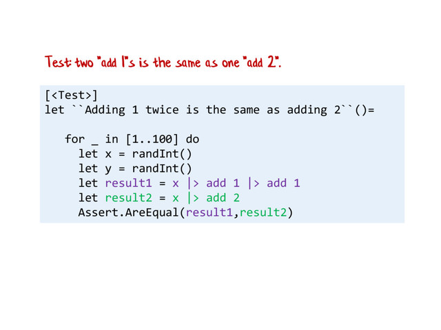 []
let ``Adding 1 twice is the same as adding 2``()=
for _ in [1..100] do
let x = randInt()
let y = randInt()
let result1 = x |> add 1 |> add 1
let result2 = x |> add 2
Assert.AreEqual(result1,result2)
Test: two "add 1"s is the same as one "add 2".

