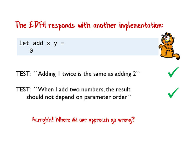 let add x y =
0
The EDFH responds with another implementation:

TEST: ``When I add two numbers, the result
should not depend on parameter order``
TEST: ``Adding 1 twice is the same as adding 2``

Aarrghh! Where did our approach go wrong?
