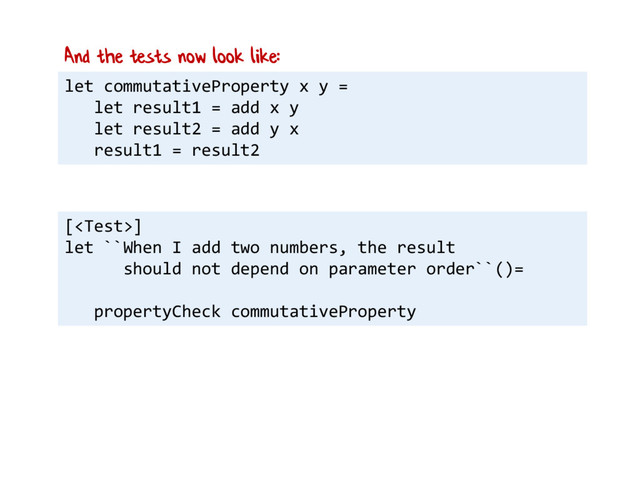 let commutativeProperty x y =
let result1 = add x y
let result2 = add y x
result1 = result2
And the tests now look like:
[]
let ``When I add two numbers, the result
should not depend on parameter order``()=
propertyCheck commutativeProperty
