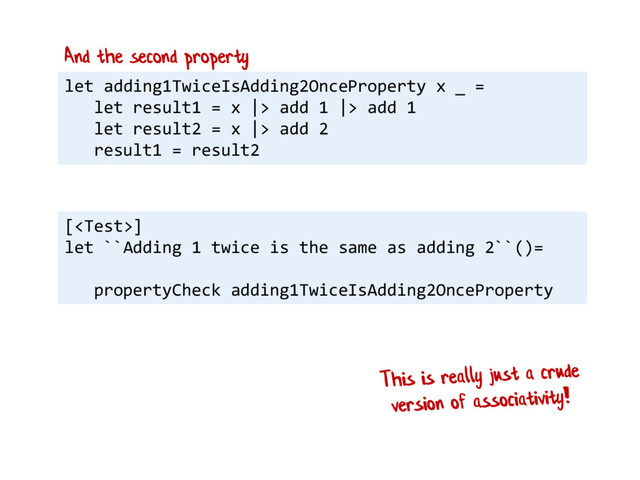 let adding1TwiceIsAdding2OnceProperty x _ =
let result1 = x |> add 1 |> add 1
let result2 = x |> add 2
result1 = result2
And the second property
[]
let ``Adding 1 twice is the same as adding 2``()=
propertyCheck adding1TwiceIsAdding2OnceProperty
