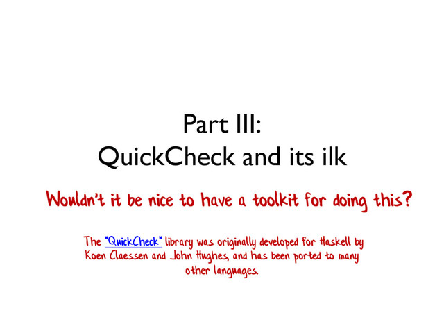 Part III:
QuickCheck and its ilk
Wouldn't it be nice to have a toolkit for doing this?
The "QuickCheck" library was originally developed for Haskell by
Koen Claessen and John Hughes, and has been ported to many
other languages.
