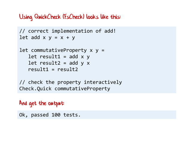 // correct implementation of add!
let add x y = x + y
let commutativeProperty x y =
let result1 = add x y
let result2 = add y x
result1 = result2
// check the property interactively
Check.Quick commutativeProperty
Using QuickCheck (FsCheck) looks like this:
Ok, passed 100 tests.
And get the output:
