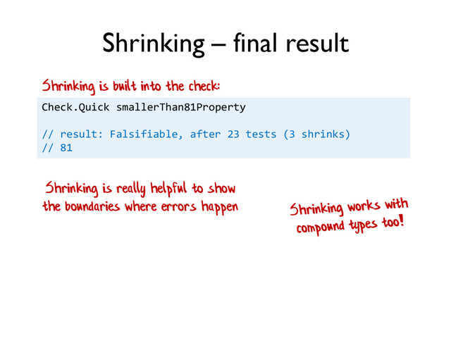Shrinking – final result
Check.Quick smallerThan81Property
// result: Falsifiable, after 23 tests (3 shrinks)
// 81
Shrinking is really helpful to show
the boundaries where errors happen
Shrinking is built into the check:
