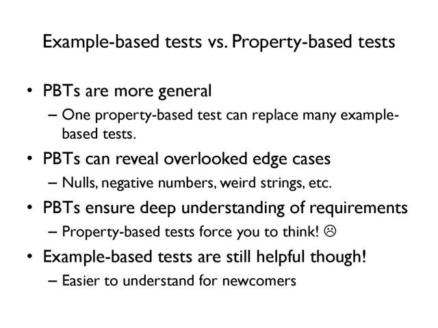 Example-based tests vs. Property-based tests
• PBTs are more general
– One property-based test can replace many example-
based tests.
• PBTs can reveal overlooked edge cases
– Nulls, negative numbers, weird strings, etc.
• PBTs ensure deep understanding of requirements
– Property-based tests force you to think! 
• Example-based tests are still helpful though!
– Easier to understand for newcomers
