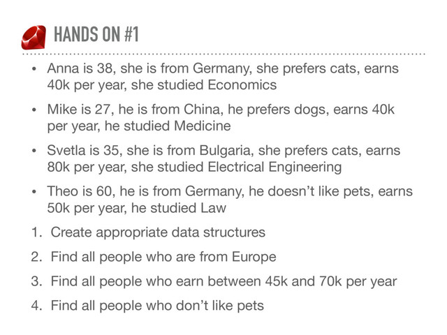 HANDS ON #1
• Anna is 38, she is from Germany, she prefers cats, earns
40k per year, she studied Economics

• Mike is 27, he is from China, he prefers dogs, earns 40k
per year, he studied Medicine 

• Svetla is 35, she is from Bulgaria, she prefers cats, earns
80k per year, she studied Electrical Engineering 

• Theo is 60, he is from Germany, he doesn’t like pets, earns
50k per year, he studied Law 

1. Create appropriate data structures

2. Find all people who are from Europe

3. Find all people who earn between 45k and 70k per year 

4. Find all people who don’t like pets
