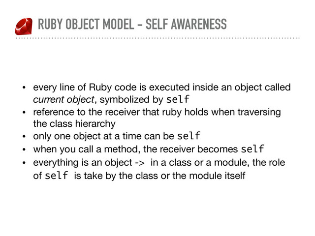 RUBY OBJECT MODEL - SELF AWARENESS
• every line of Ruby code is executed inside an object called
current object, symbolized by self

• reference to the receiver that ruby holds when traversing
the class hierarchy

• only one object at a time can be self
• when you call a method, the receiver becomes self
• everything is an object -> in a class or a module, the role
of self is take by the class or the module itself
