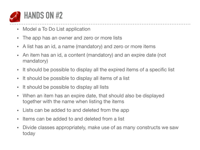 HANDS ON #2
• Model a To Do List application

• The app has an owner and zero or more lists

• A list has an id, a name (mandatory) and zero or more items

• An item has an id, a content (mandatory) and an expire date (not
mandatory)

• It should be possible to display all the expired items of a speciﬁc list

• It should be possible to display all items of a list

• It should be possible to display all lists

• When an item has an expire date, that should also be displayed
together with the name when listing the items

• Lists can be added to and deleted from the app

• Items can be added to and deleted from a list

• Divide classes appropriately, make use of as many constructs we saw
today
