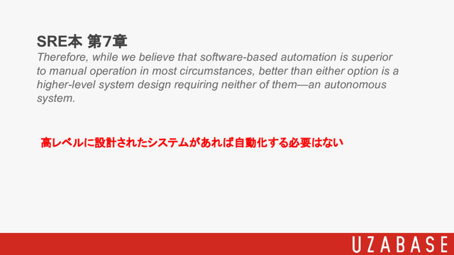 SRE本 第７章
Therefore, while we believe that software-based automation is superior
to manual operation in most circumstances, better than either option is a
higher-level system design requiring neither of them—an autonomous
system.
高レベルに設計されたシステムがあれば自動化する必要はない
