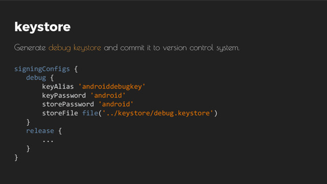 keystore
Generate debug keystore and commit it to version control system.
signingConfigs {
debug {
keyAlias 'androiddebugkey'
keyPassword 'android'
storePassword 'android'
storeFile file('../keystore/debug.keystore')
}
release {
...
}
}
