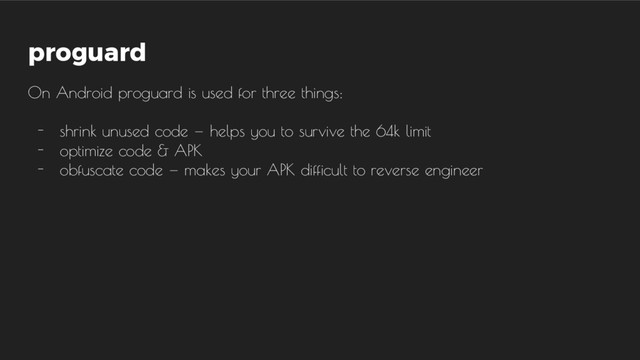proguard
On Android proguard is used for three things:
- shrink unused code  —  helps you to survive the 64k limit
- optimize code & APK
- obfuscate code  —  makes your APK difficult to reverse engineer
