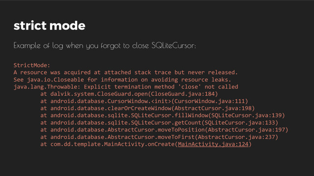 StrictMode:
A resource was acquired at attached stack trace but never released.
See java.io.Closeable for information on avoiding resource leaks.
java.lang.Throwable: Explicit termination method 'close' not called
at dalvik.system.CloseGuard.open(CloseGuard.java:184)
at android.database.CursorWindow.(CursorWindow.java:111)
at android.database.clearOrCreateWindow(AbstractCursor.java:198)
at android.database.sqlite.SQLiteCursor.fillWindow(SQLiteCursor.java:139)
at android.database.sqlite.SQLiteCursor.getCount(SQLiteCursor.java:133)
at android.database.AbstractCursor.moveToPosition(AbstractCursor.java:197)
at android.database.AbstractCursor.moveToFirst(AbstractCursor.java:237)
at com.dd.template.MainActivity.onCreate(MainActivity.java:124)
strict mode
Example of log when you forgot to close SQLiteCursor:
