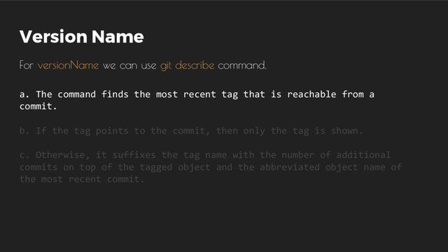 Version Name
For versionName we can use git describe command.
a. The command finds the most recent tag that is reachable from a
commit.
b. If the tag points to the commit, then only the tag is shown.
c. Otherwise, it suffixes the tag name with the number of additional
commits on top of the tagged object and the abbreviated object name of
the most recent commit.
