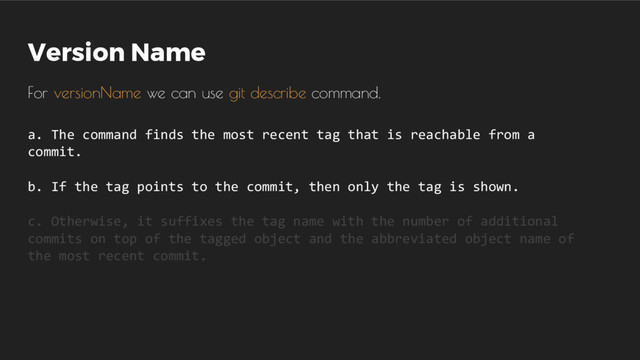 Version Name
For versionName we can use git describe command.
a. The command finds the most recent tag that is reachable from a
commit.
b. If the tag points to the commit, then only the tag is shown.
c. Otherwise, it suffixes the tag name with the number of additional
commits on top of the tagged object and the abbreviated object name of
the most recent commit.
