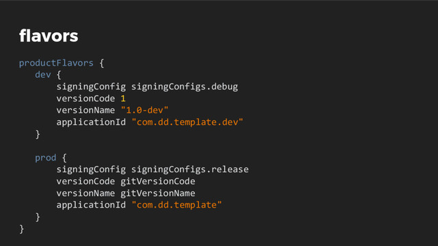 flavors
productFlavors {
dev {
signingConfig signingConfigs.debug
versionCode 1
versionName "1.0-dev"
applicationId "com.dd.template.dev"
}
prod {
signingConfig signingConfigs.release
versionCode gitVersionCode
versionName gitVersionName
applicationId "com.dd.template"
}
}
