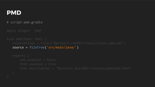 PMD
# script-pmd.gradle
apply plugin: 'pmd'
task pmd(type: Pmd) {
ruleSetFiles = files("$project.rootDir/tools/rules-pmd.xml")
source = fileTree('src/main/java/')
reports {
xml.enabled = false
html.enabled = true
html.destination = "$project.buildDir/outputs/pmd/pmd.html"
}
}
