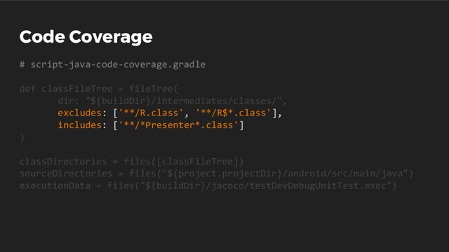 Code Coverage
# script-java-code-coverage.gradle
def classFileTree = fileTree(
dir: "${buildDir}/intermediates/classes/",
excludes: ['**/R.class', '**/R$*.class'],
includes: ['**/*Presenter*.class']
)
classDirectories = files([classFileTree])
sourceDirectories = files("${project.projectDir}/android/src/main/java")
executionData = files("${buildDir}/jacoco/testDevDebugUnitTest.exec")
