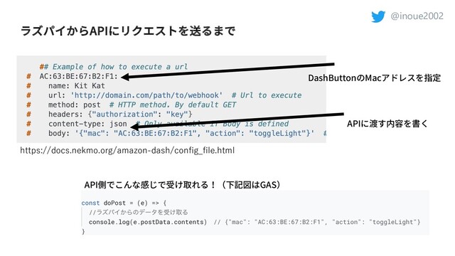@inoue2002
ラズパイからAPIにリクエストを送るまで
DashButtonのMacアドレスを指定
APIに渡す内容を書く
API側でこんな感じで受け取れる！（下記図はGAS）
https://docs.nekmo.org/amazon-dash/config_file.html
