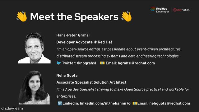 dn.dev/learn
Hans-Peter Grahsl
Developer Advocate @ Red Hat
I’m an open-source enthusiast passionate about event-driven architectures,
distributed stream processing systems and data engineering technologies.
🐦 Twitter: @hpgrahsl 📧 Email: hgrahsl@redhat.com
👋 Meet the Speakers 👋
Neha Gupta
Associate Specialist Solution Architect
I’m a App dev Specialist striving to make Open Source practical and workable for
enterprises.
Linkedin: linkedin.com/in/nehannn76 📧Email: nehgupta@redhat.com
