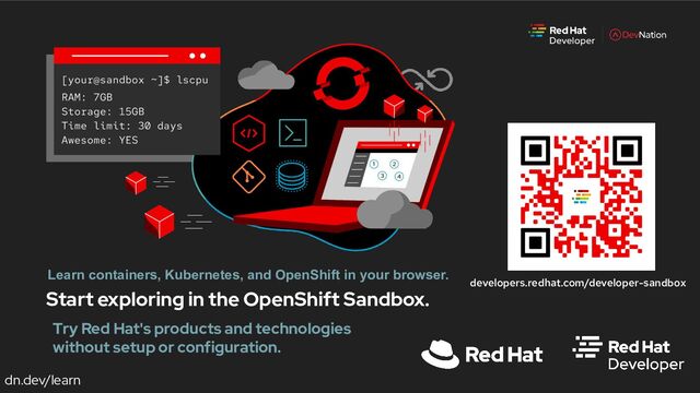 dn.dev/learn
Start exploring in the OpenShift Sandbox.
Learn containers, Kubernetes, and OpenShift in your browser.
developers.redhat.com/developer-sandbox
Try Red Hat's products and technologies
without setup or configuration.
