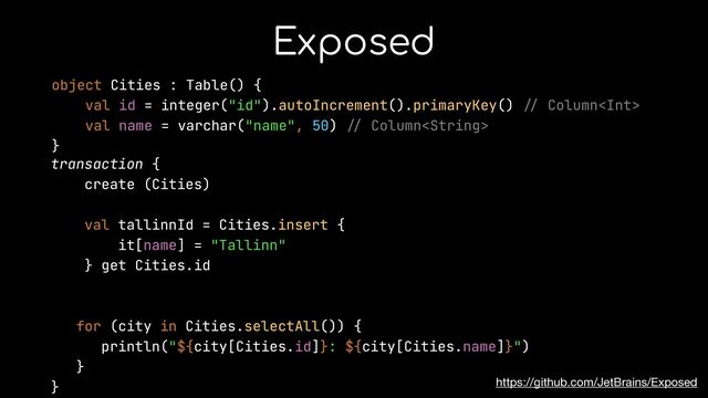 Exposed
https://github.com/JetBrains/Exposed
object Cities : Table() {


val id = integer("id").autoIncrement().primaryKey()
//
Column


val name = varchar("name", 50)
//
Column


}


transaction {


create (Cities)


val tallinnId = Cities.insert {


it[name] = "Tallinn"


} get Cities.id


for (city in Cities.selectAll()) {


println("${city[Cities.id]}: ${city[Cities.name]}")


}


}


