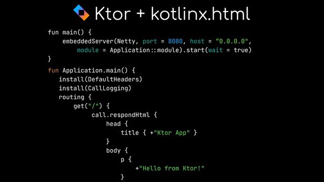 fun main() {


embeddedServer(Netty, port = 8080, host = “0.0.0.0",


module = Application
::
module).start(wait = true)


}


fun Application.main() {


install(DefaultHeaders)


install(CallLogging)


routing {


get("/") {


call.respondHtml {


head {


title { +"Ktor App" }


}


body {


p {


+"Hello from Ktor!"


}




Ktor + kotlinx.html
