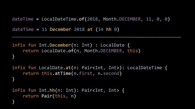 dateTime = LocalDateTime.of(2018, Month.DECEMBER, 11, 0, 0)
dateTime = 11 December 2018 at (14 hh 0)
infix fun Int.December(n: Int) : LocalDate {


return LocalDate.of(n, Month.DECEMBER, this)


}


infix fun LocalDate.at(n: Pair): LocalDateTime {


return this.atTime(n.first, n.second)


}


infix fun Int.hh(n: Int): Pair {


return Pair(this, n)


}


