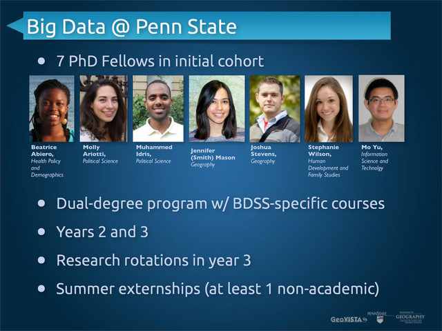 Big Data @ Penn State
• 7 PhD Fellows in initial cohort
• Dual-degree program w/ BDSS-speci$c courses
• Years 2 and 3
• Research rotations in year 3
• Summer externships (at least 1 non-academic)
Beatrice
Abiero,
Health Policy
and
Demographics
Molly
Ariotti,
Political Science
Muhammed
Idris,
Political Science
Jennifer
(Smith) Mason
Geography
Joshua
Stevens,
Geography
Stephanie
Wilson,
Human
Development and
Family Studies
Mo Yu,
Information
Science and
Technolgy
