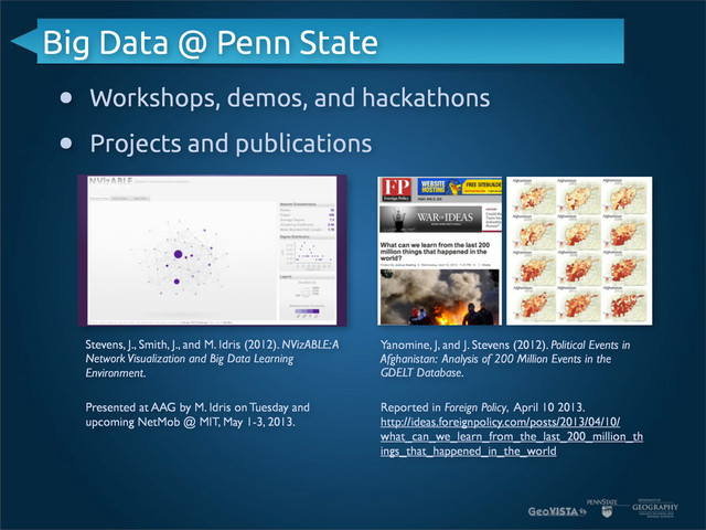 Big Data @ Penn State
• Workshops, demos, and hackathons
• Projects and publications
Stevens, J., Smith, J., and M. Idris (2012). NVizABLE: A
Network Visualization and Big Data Learning
Environment.
Yanomine, J, and J. Stevens (2012). Political Events in
Afghanistan: Analysis of 200 Million Events in the
GDELT Database.
Presented at AAG by M. Idris on Tuesday and
upcoming NetMob @ MIT, May 1-3, 2013.
Reported in Foreign Policy, April 10 2013.
http://ideas.foreignpolicy.com/posts/2013/04/10/
what_can_we_learn_from_the_last_200_million_th
ings_that_happened_in_the_world
