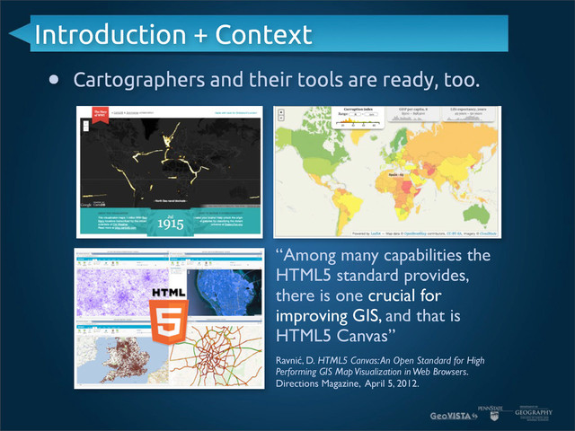 Introduction + Context
• Cartographers and their tools are ready, too.
“Among many capabilities the
HTML5 standard provides,
there is one crucial for
improving GIS, and that is
HTML5 Canvas”
Ravnić, D. HTML5 Canvas: An Open Standard for High
Performing GIS Map Visualization in Web Browsers.
Directions Magazine, April 5, 2012.
