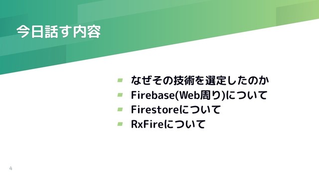 今日話す内容
4
▰ なぜその技術を選定したのか
▰ Firebase(Web周り)について
▰ Firestoreについて
▰ RxFireについて
