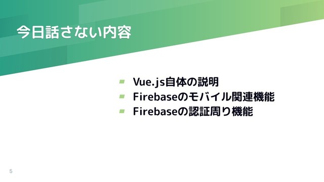 今日話さない内容
5
▰ Vue.js自体の説明
▰ Firebaseのモバイル関連機能
▰ Firebaseの認証周り機能
