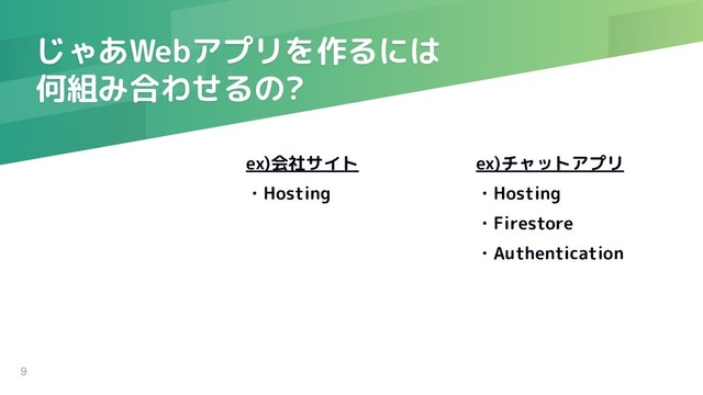 ex)会社サイト
・Hosting
じゃあWebアプリを作るには
何組み合わせるの?
ex)チャットアプリ
・Hosting
・Firestore
・Authentication
9
