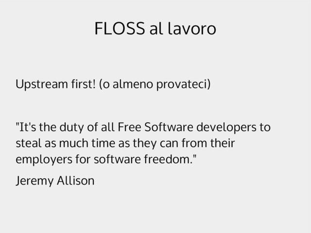 FLOSS al lavoro
Upstream first! (o almeno provateci)
"It's the duty of all Free Software developers to
steal as much time as they can from their
employers for software freedom."
Jeremy Allison
