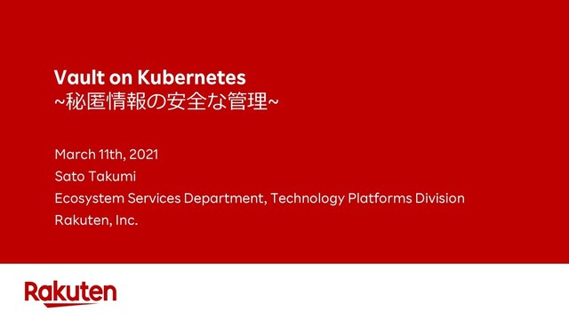 Vault on Kubernetes
~秘匿情報の安全な管理~
March 11th, 2021
Sato Takumi
Ecosystem Services Department, Technology Platforms Division
Rakuten, Inc.
