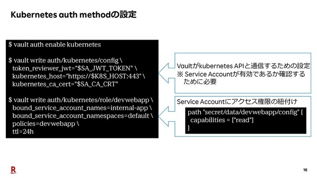 16
Kubernetes auth methodの設定
$ vault auth enable kubernetes
$ vault write auth/kubernetes/config \
token_reviewer_jwt="$SA_JWT_TOKEN” \
kubernetes_host="https://$K8S_HOST:443" \
kubernetes_ca_cert="$SA_CA_CRT”
$ vault write auth/kubernetes/role/devwebapp \
bound_service_account_names=internal-app \
bound_service_account_namespaces=default \
policies=devwebapp \
ttl=24h
path "secret/data/devwebapp/config" {
capabilities = ["read"]
}
Service Accountにアクセス権限の紐付け
Vaultがkubernetes APIと通信するための設定
※ Service Accountが有効であるか確認する
ために必要
