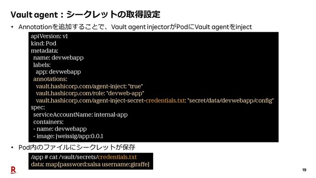 19
Vault agent︓シークレットの取得設定
apiVersion: v1
kind: Pod
metadata:
name: devwebapp
labels:
app: devwebapp
annotations:
vault.hashicorp.com/agent-inject: "true"
vault.hashicorp.com/role: "devweb-app"
vault.hashicorp.com/agent-inject-secret-credentials.txt: "secret/data/devwebapp/config"
spec:
serviceAccountName: internal-app
containers:
- name: devwebapp
- image: jweissig/app:0.0.1
/app # cat /vault/secrets/credentials.txt
data: map[password:salsa username:giraffe]
• Annotationを追加することで、Vault agent injectorがPodにVault agentをinject
• Pod内のファイルにシークレットが保存
