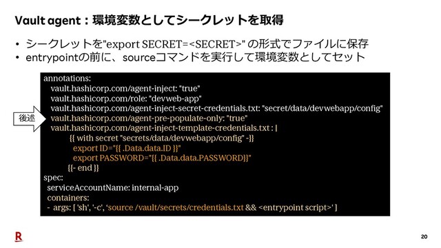 20
Vault agent︓環境変数としてシークレットを取得
annotations:
vault.hashicorp.com/agent-inject: "true"
vault.hashicorp.com/role: "devweb-app"
vault.hashicorp.com/agent-inject-secret-credentials.txt: "secret/data/devwebapp/config"
vault.hashicorp.com/agent-pre-populate-only: "true"
vault.hashicorp.com/agent-inject-template-credentials.txt : |
{{ with secret "secrets/data/devwebapp/config" -}}
export ID="{{ .Data.data.ID }}"
export PASSWORD="{{ .Data.data.PASSWORD}}"
{{- end }}
spec:
serviceAccountName: internal-app
containers:
- args: [ 'sh', '-c', ‘source /vault/secrets/credentials.txt && ' ]
• シークレットを"export SECRET=" の形式でファイルに保存
• entrypointの前に、sourceコマンドを実⾏して環境変数としてセット
後述
