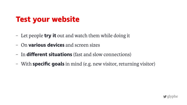glyphe
– Let people try it out and watch them while doing it
– On various devices and screen sizes
– In different situations (fast and slow connections)
– With speciﬁc goals in mind (e.g. new visitor, returning visitor)
Test your website
