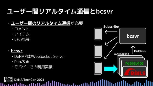 ユーザー間リアルタイム通信とbcsvr
・ユーザー間のリアルタイム通信が必要
　・コメント
　・アイテム
　・いいね等
・bcsvr
　・DeNA内製WebSocket Server
　・Pub/Sub
　・モバゲーでの利用実績
