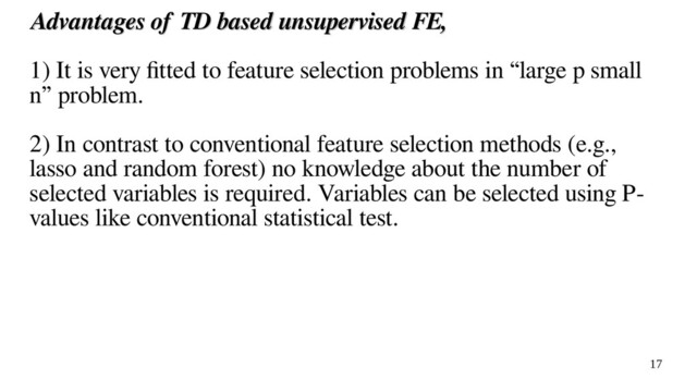 17
Advantages of TD based unsupervised FE,
Advantages of TD based unsupervised FE,
1) It is very fitted to feature selection problems in “large p small
n” problem.
2) In contrast to conventional feature selection methods (e.g.,
lasso and random forest) no knowledge about the number of
selected variables is required. Variables can be selected using P-
values like conventional statistical test.
