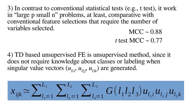 18
3) In contrast to conventional statistical tests (e.g., t test), it work
in “large p small n” problems, at least, comparative with
conventional feature selections that require the number of
variables selected.
4) TD based unsupervised FE is unsupervised method, since it
does not require knowledge about classes or labeling when
singular value vectors (u
l1i
, u
l2j
, u
l3k
) are generated.
MCC ~ 0.88
t test MCC ~ 0.77
x
ijk
≃∑
l
1
=1
L
1 ∑
l
2
=1
L
2 ∑
l
3
=1
L
3 G(l
1
l
2
l
3
)u
l
1
i
u
l
2
j
u
l
3
k
