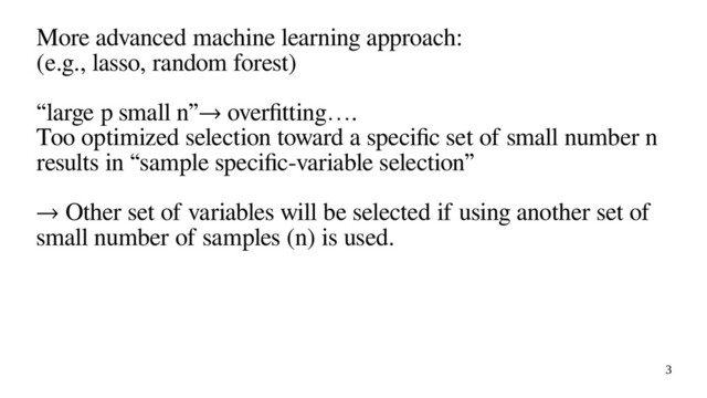 3
More advanced machine learning approach:
(e.g., lasso, random forest)
“large p small n”→ overfitting….
Too optimized selection toward a specific set of small number n
results in “sample specific-variable selection”
→ Other set of variables will be selected if using another set of
small number of samples (n) is used.
