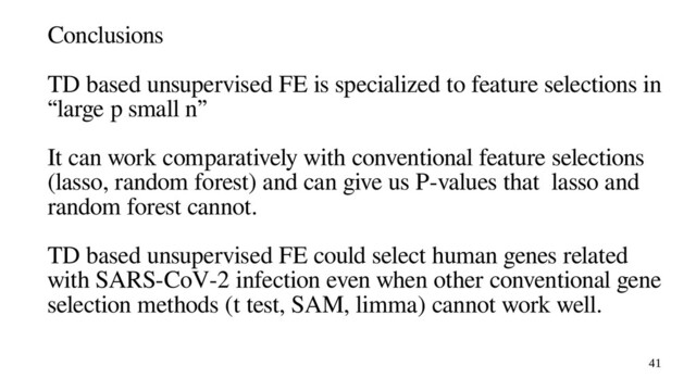 41
Conclusions
TD based unsupervised FE is specialized to feature selections in
“large p small n”
It can work comparatively with conventional feature selections
(lasso, random forest) and can give us P-values that lasso and
random forest cannot.
TD based unsupervised FE could select human genes related
with SARS-CoV-2 infection even when other conventional gene
selection methods (t test, SAM, limma) cannot work well.
