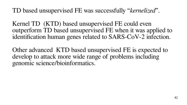 42
TD based unsupervised FE was successfully “kernelized”.
Kernel TD (KTD) based unsupervised FE could even
outperform TD based unsupervised FE when it was applied to
identification human genes related to SARS-CoV-2 infection.
Other advanced KTD based unsupervised FE is expected to
develop to attack more wide range of problems including
genomic science/bioinformatics.
