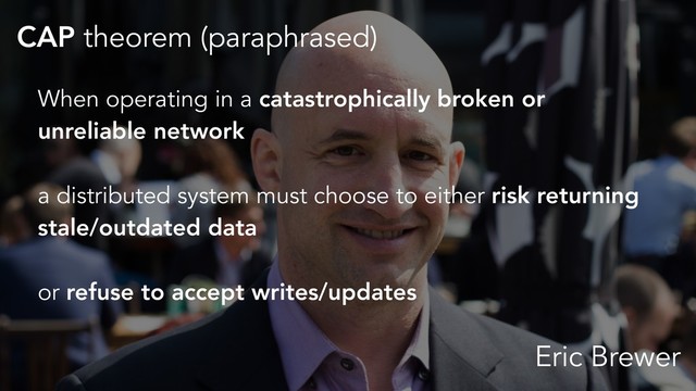 CAP theorem (paraphrased)
Eric Brewer
When operating in a catastrophically broken or
unreliable network
a distributed system must choose to either risk returning
stale/outdated data
or refuse to accept writes/updates
